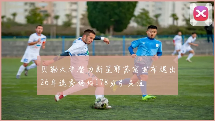 贝勒大学潜力新星耶苏富宣布退出26年选秀场均178分引关注