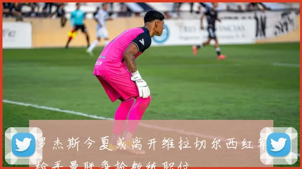 罗杰斯今夏或离开维拉切尔西红军枪手曼联争抢教练职位