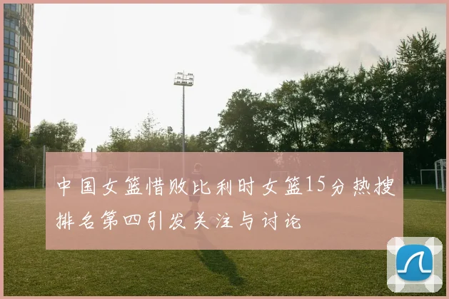 中国女篮惜败比利时女篮15分热搜排名第四引发关注与讨论