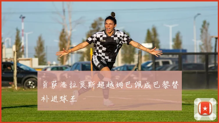 贡萨洛拉莫斯超越姆巴佩成巴黎替补进球王