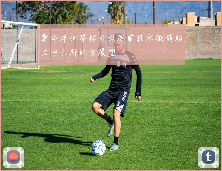 覃海洋世界杯分站赛前技术微调助力冲击新纪录展望
