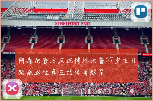 阿森纳官方庆祝博格坎普57岁生日致敬这位真正的传奇球星