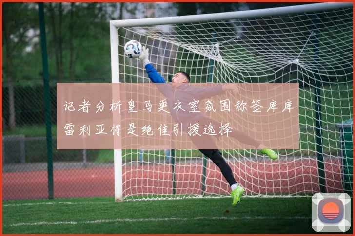 记者分析皇马更衣室氛围称签库库雷利亚将是绝佳引援选择
