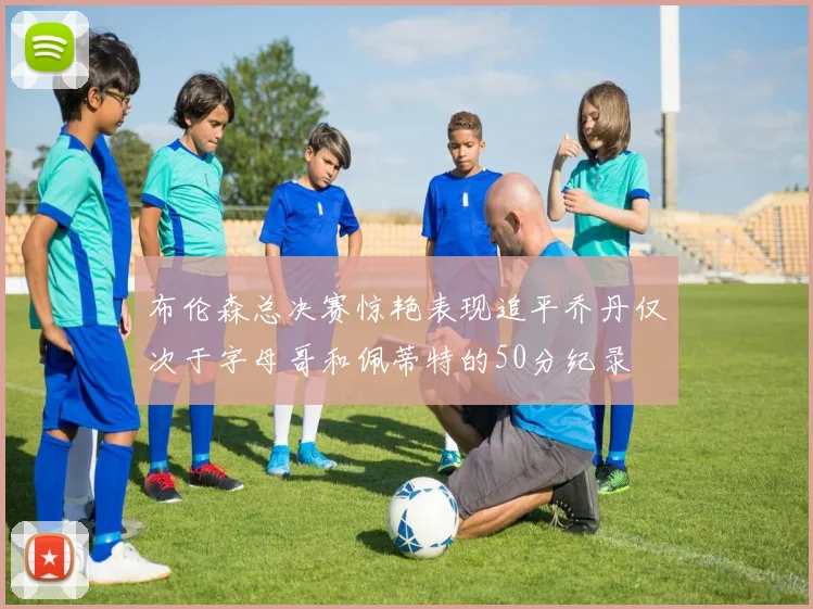 布伦森总决赛惊艳表现追平乔丹仅次于字母哥和佩蒂特的50分纪录