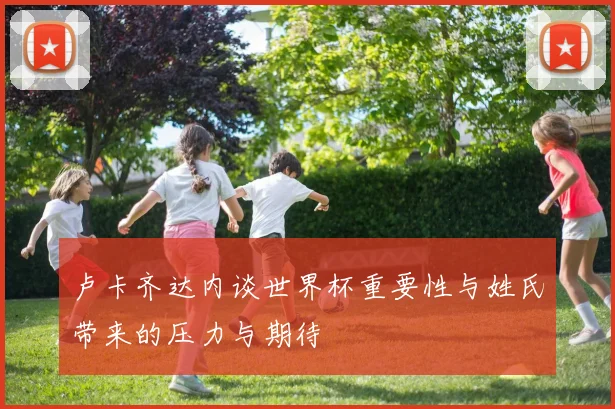 卢卡齐达内谈世界杯重要性与姓氏带来的压力与期待