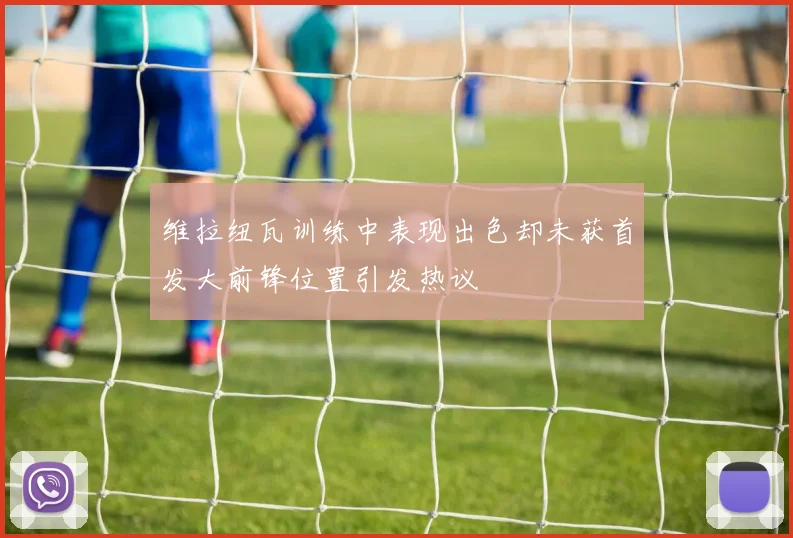 维拉纽瓦训练中表现出色却未获首发大前锋位置引发热议
