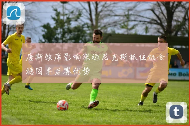 唐斯缺席影响深远尼克斯抓住机会稳固季后赛优势