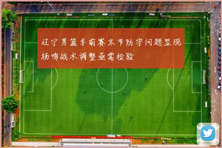 辽宁男篮季前赛末节防守问题显现杨鸣战术调整亟需检验