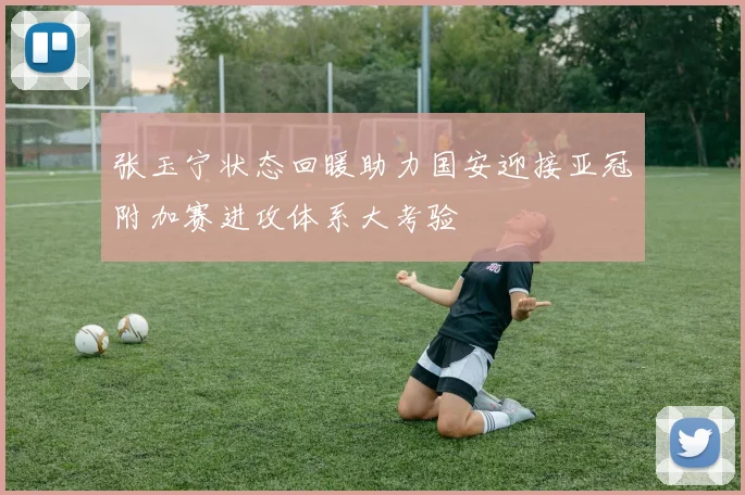 张玉宁状态回暖助力国安迎接亚冠附加赛进攻体系大考验