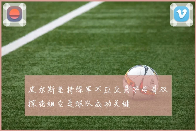 皮尔斯坚持绿军不应交易字母哥双探花组合是球队成功关键