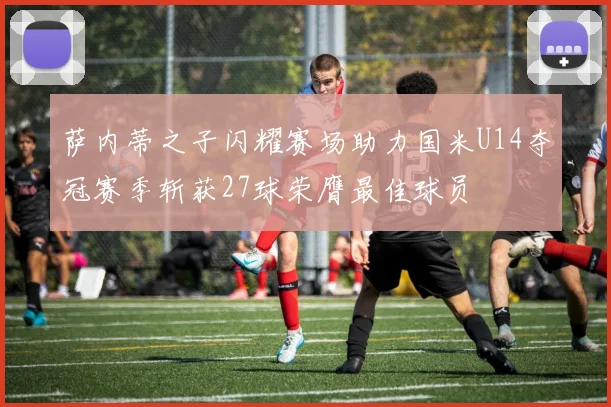 萨内蒂之子闪耀赛场助力国米U14夺冠赛季斩获27球荣膺最佳球员