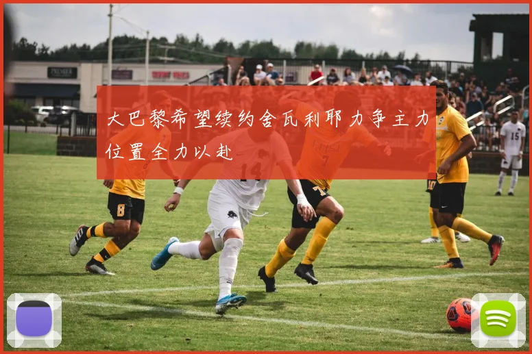 大巴黎希望续约舍瓦利耶力争主力位置全力以赴