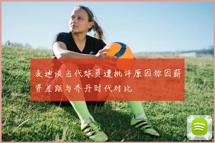 麦迪谈当代球员遭批评原因称因薪资差距与乔丹时代对比