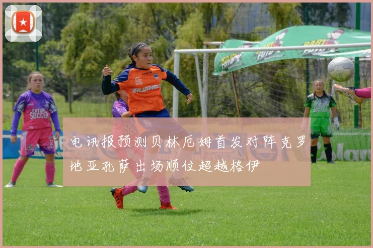 电讯报预测贝林厄姆首发对阵克罗地亚孔萨出场顺位超越格伊