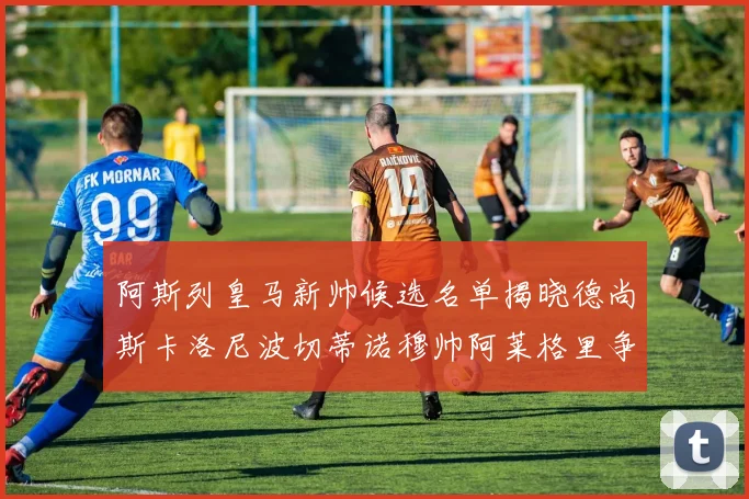 阿斯列皇马新帅候选名单揭晓德尚斯卡洛尼波切蒂诺穆帅阿莱格里争夺教鞭