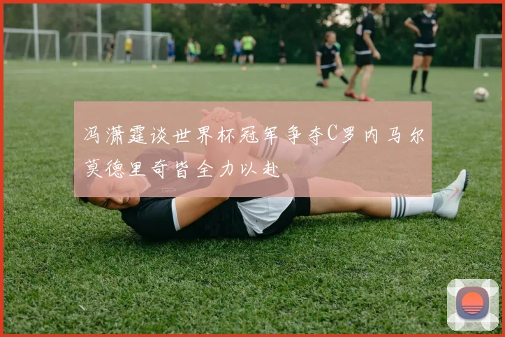 冯潇霆谈世界杯冠军争夺C罗内马尔莫德里奇皆全力以赴