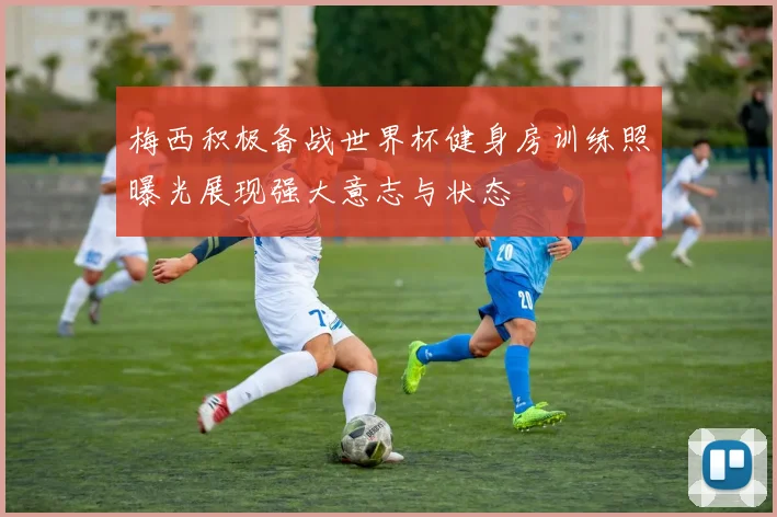 梅西积极备战世界杯健身房训练照曝光展现强大意志与状态