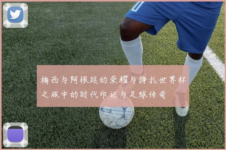 梅西与阿根廷的荣耀与挣扎世界杯之旅中的时代印记与足球传奇