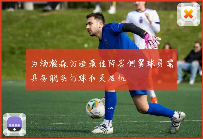 为杨瀚森打造最佳阵容侧翼球员需具备聪明打球和灵活性