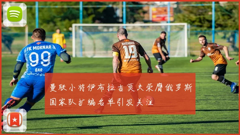 曼联小将伊布拉吉莫夫荣膺俄罗斯国家队扩编名单引发关注