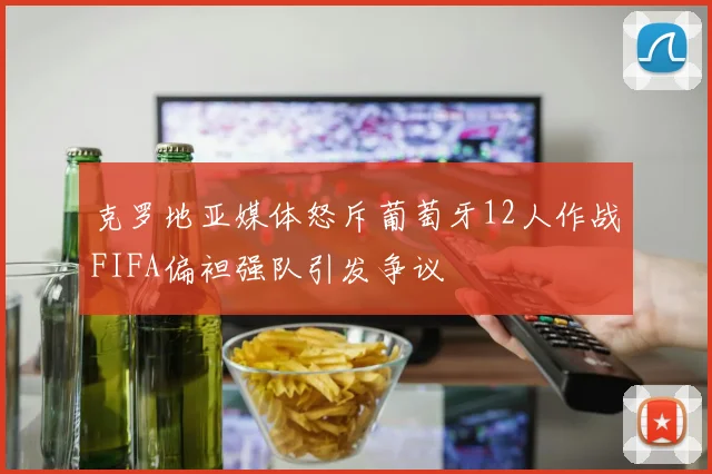 克罗地亚媒体怒斥葡萄牙12人作战FIFA偏袒强队引发争议