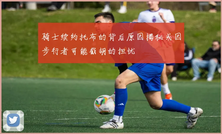 骑士续约托布的背后原因揭秘或因步行者可能截胡的担忧
